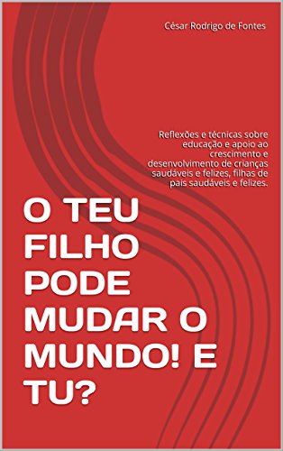 O TEU FILHO PODE MUDAR O MUNDO! E TU?: Reflexões e técnicas sobre educação e apoio ao crescimento e desenvolvimento de crianças saudáveis e felizes, filhas de pais saudáveis e felizes. - Fontes, César Rodrigo de