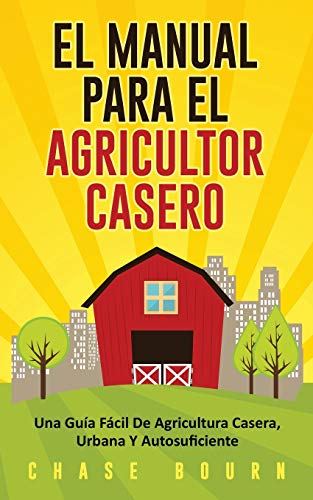 El Manual Para El Agricultor Casero: Una Guía Fácil De Agricultura Casera, Urbana Y Autosuficiente (Spanish Edition)