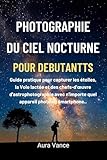  Photographie du ciel nocturne pour débutants: Guide pratique pour capturer les étoiles, la Voie lactée et des chefs-d\'œuvre d\'astrophotographie avec n\'importe quel appareil photo ou smartphone