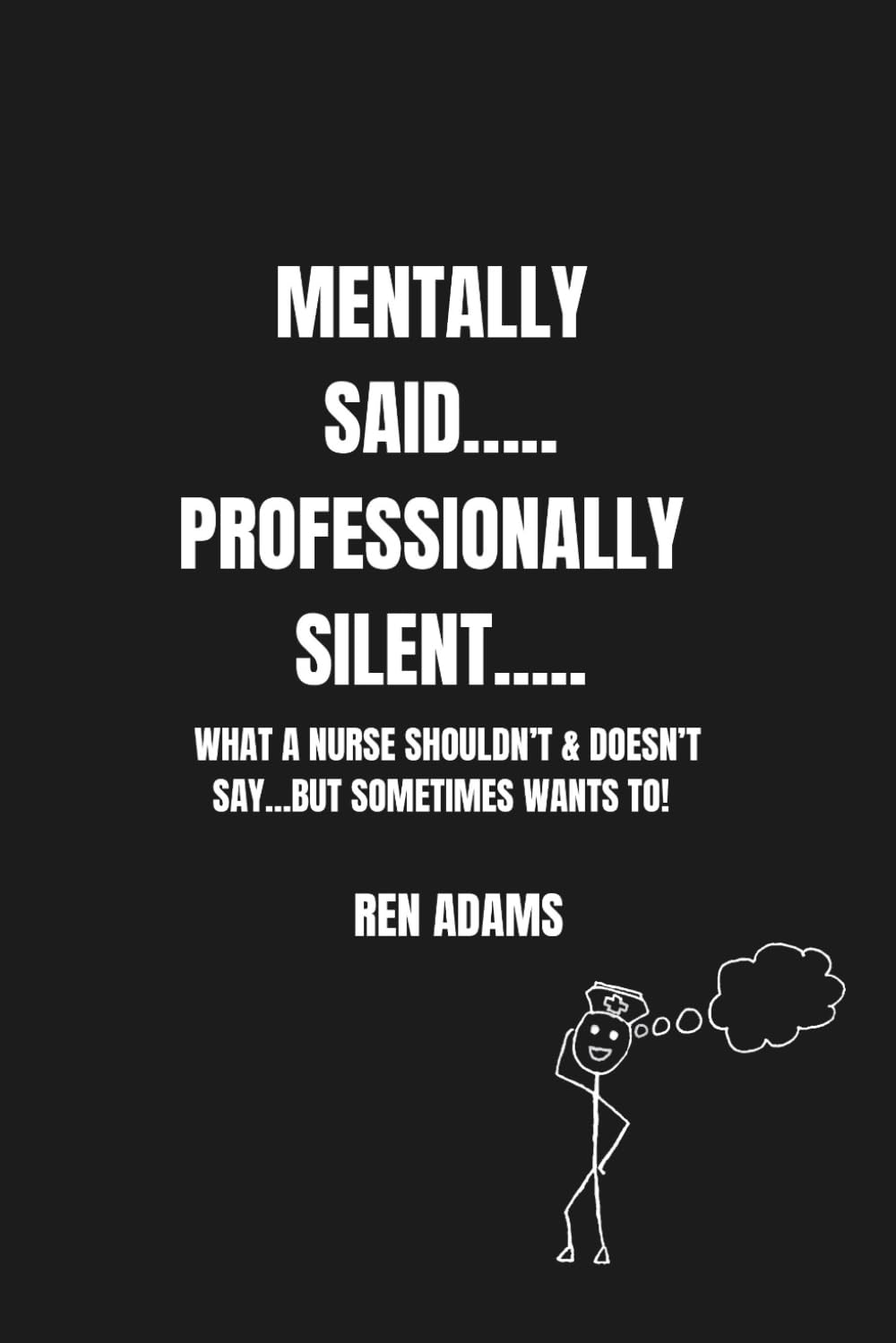 MENTALLY SAID....PROFESSIONALLY SILENT....: WHAT A NURSE SHOULDN’T & DOESN’T SAY… BUT SOMETIMES WANTS TO! (The Real-Life Nursing: A Dark Humor Series that You Can’t Pass up)