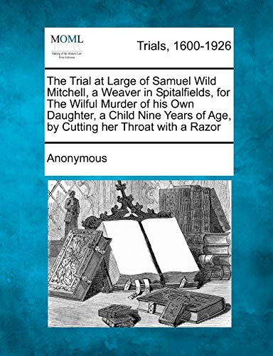 The Trial at Large of Samuel Wild Mitchell, a Weaver in Spitalfields, for the Wilful Murder of His Own Daughter, a Child Nine Years of Age, by Cutting Her Throat with a Razor