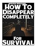 How To Disappear Completely For Survival: A Step-By-Step Beginner's Survival Guide On How To Evade Your Pursuers, Go Off Grid, And Begin A New Identity Without Leaving A Trace