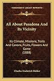 All About Pasadena And Its Vicinity: Its Climate, Missions, Trails And Canons, Fruits, Flowers And Game (1888)