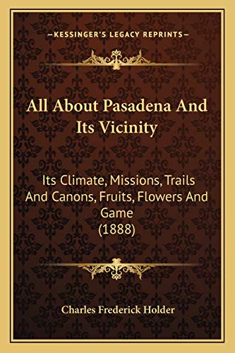 All About Pasadena And Its Vicinity: Its Climate, Missions, Trails And Canons, Fruits, Flowers And Game (1888)