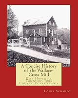 A Concise History of the Wallace-Cross Mill: East Hopewell Township, York County, Pennsylvania 1515292096 Book Cover