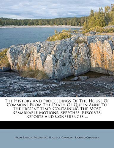 The History and Proceedings of the House of Commons from the Death of Queen Anne to the Present Time: Containing the Most Remarkable Motions, Speeches, Resolves, Reports and Conferences ...