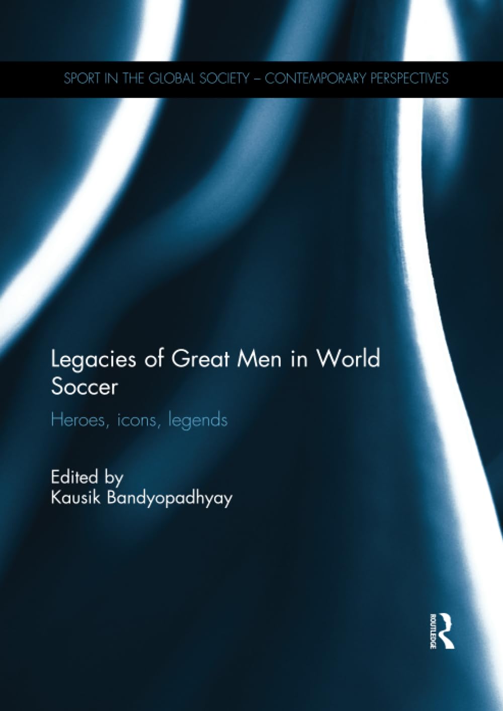 Legacies of Great Men in World Soccer: Heroes, Icons, Legends (Sport in the Global Society – Contemporary Perspectives)