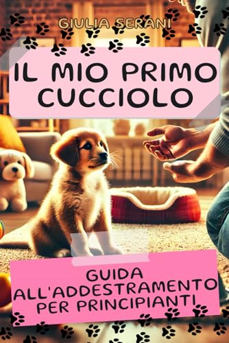 Il Mio Primo Cucciolo: Guida All'Addestramento per Principianti: Tutto quello che devi sapere per addestrare il tuo primo cucciolo e iniziare con il piede giusto