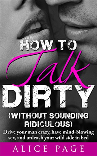 How to Talk Dirty (Without Sounding Ridiculous): Drive Your Man Crazy, Have Mind-Blowing Sex, And Unleash Your Wild Side In Bed