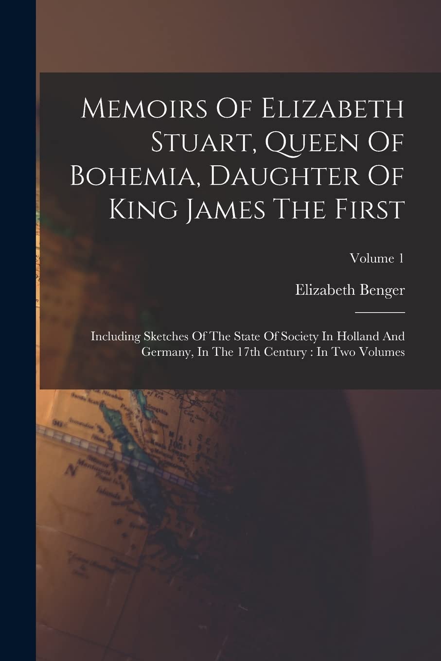 Memoirs Of Elizabeth Stuart, Queen Of Bohemia, Daughter Of King James The First: Including Sketches Of The State Of Society In Holland And Germany, In The 17th Century: In Two Volumes; Volume 1
