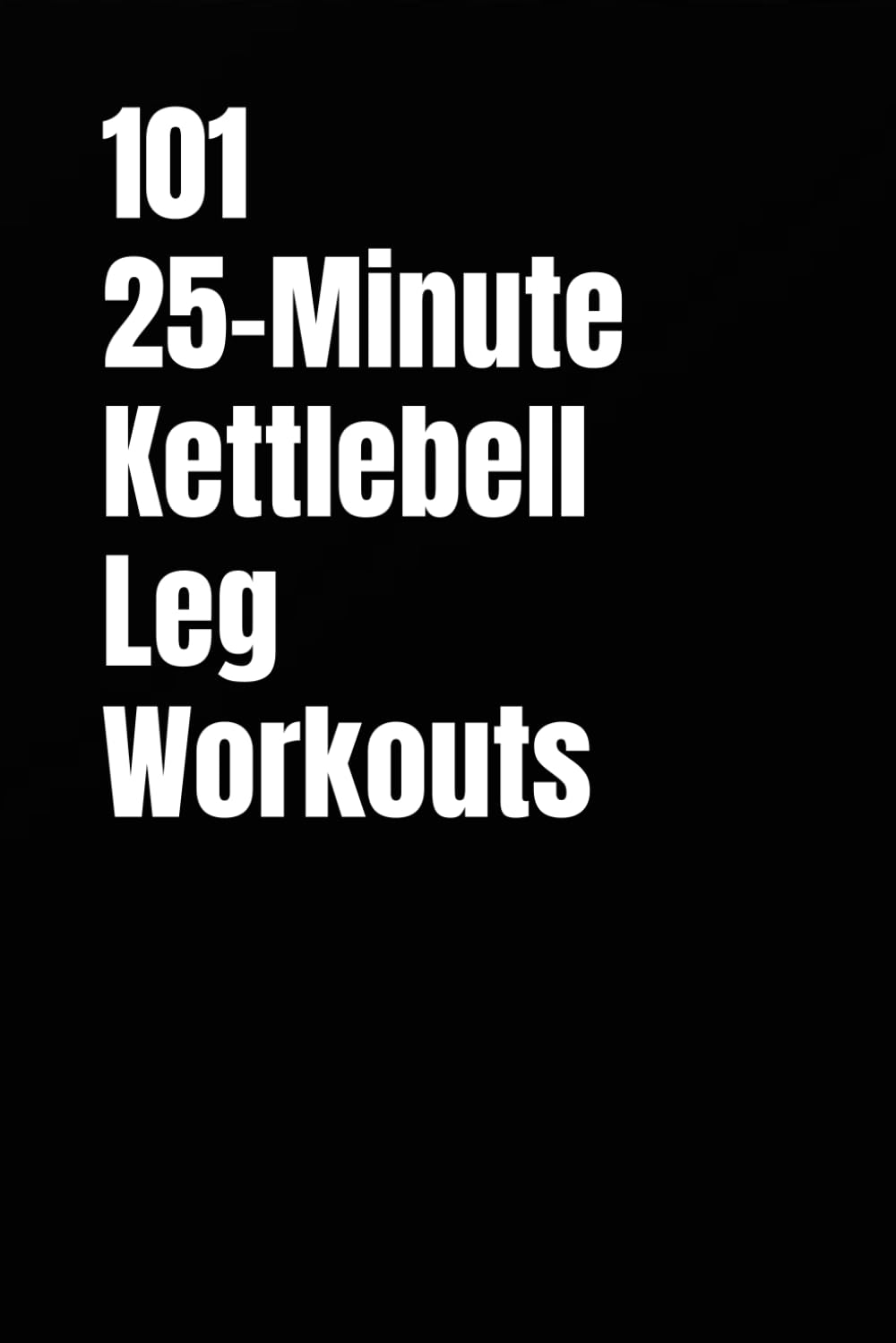 101 25-Minute Kettlebell Leg Workouts: Daily Lower-Body Workouts for Strength, Control, and Explosive Power (101 25-Minute Workouts)