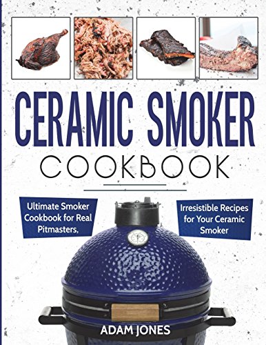 Ceramic Smoker Cookbook: Ultimate Smoker Cookbook for Real Pitmasters, Irresistible Recipes for Your Ceramic Smoker