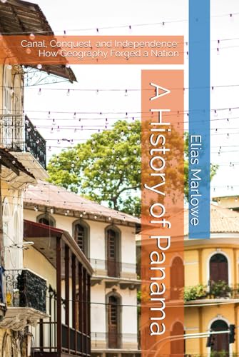 A History of Panama: Canal, Conquest, and Independence: How Geography Forged a Nation
