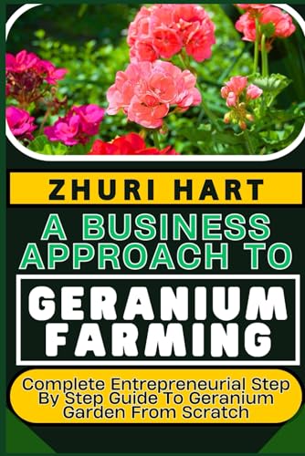 A BUSINESS APPROACH TO GERANIUM FARMING: Complete Entrepreneurial Step By Step Guide To Geranium Garden From Scratch