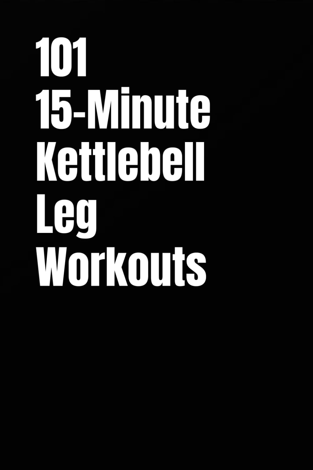 101 15-Minute Kettlebell Leg Workouts: Quick, Intense Workouts for Strong Legs and Total Confidence (101 15-Minute Workouts)