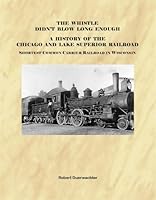 The Whistle Didn't Blow Long Enough: A History of the Chicago and Lake Superior Railroad-Shortest Common Carrier in Wisconsin 1933556986 Book Cover