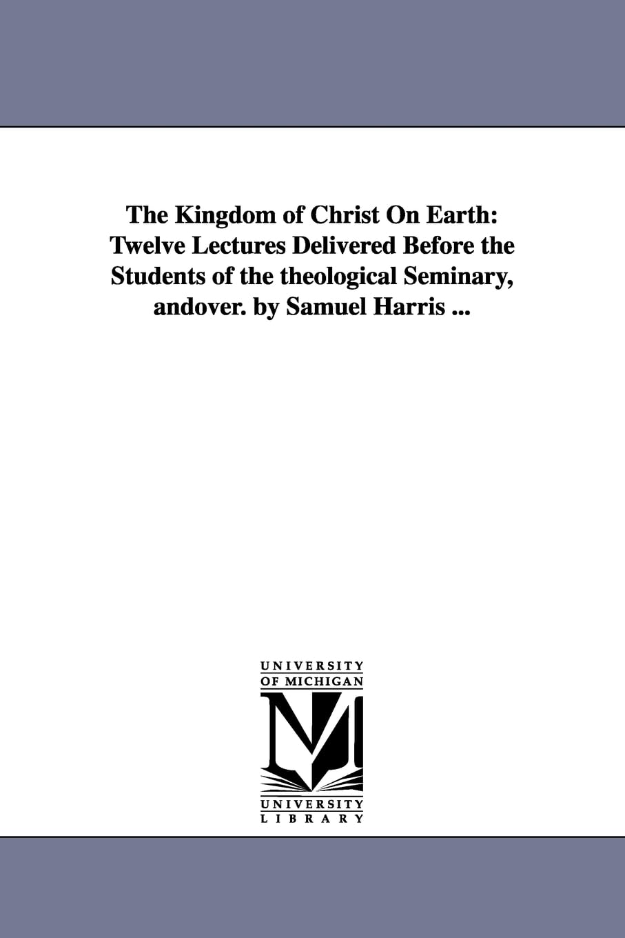The kingdom of Christ on earth: twelve lectures delivered before the students of the Theological seminary, Andover. By Samuel Harris ...