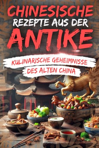 Chinesische Rezepte aus der Antike – Kulinarische Geheimnisse des Alten China: Eine kulinarische Zeitreise zu den prächtigen Banketten, exotischen Aromen und geheimen Rezepten Chinas