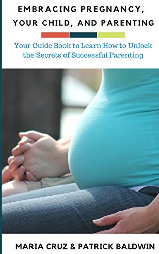 Embracing Pregnancy, Your Child, and Parenting: Your Guide Book to Learn How to Unlock the Secrets of Successful Parenting (The Wonder of Parenting Your Child, Your Children, and Other Peoples Kids)