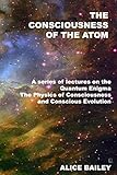 The Consciousness Of The Atom: A Series Of Lectures On The Quantum Enigma, The Physics Of Consciousness And Conscious Evolution