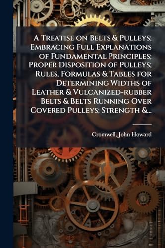 A Treatise on Belts & Pulleys; Embracing Full Explanations of Fundamental Principles; Proper Disposition of Pulleys; Rules, Formulas & Tables for ... Running Over Covered Pulleys; Strength &...