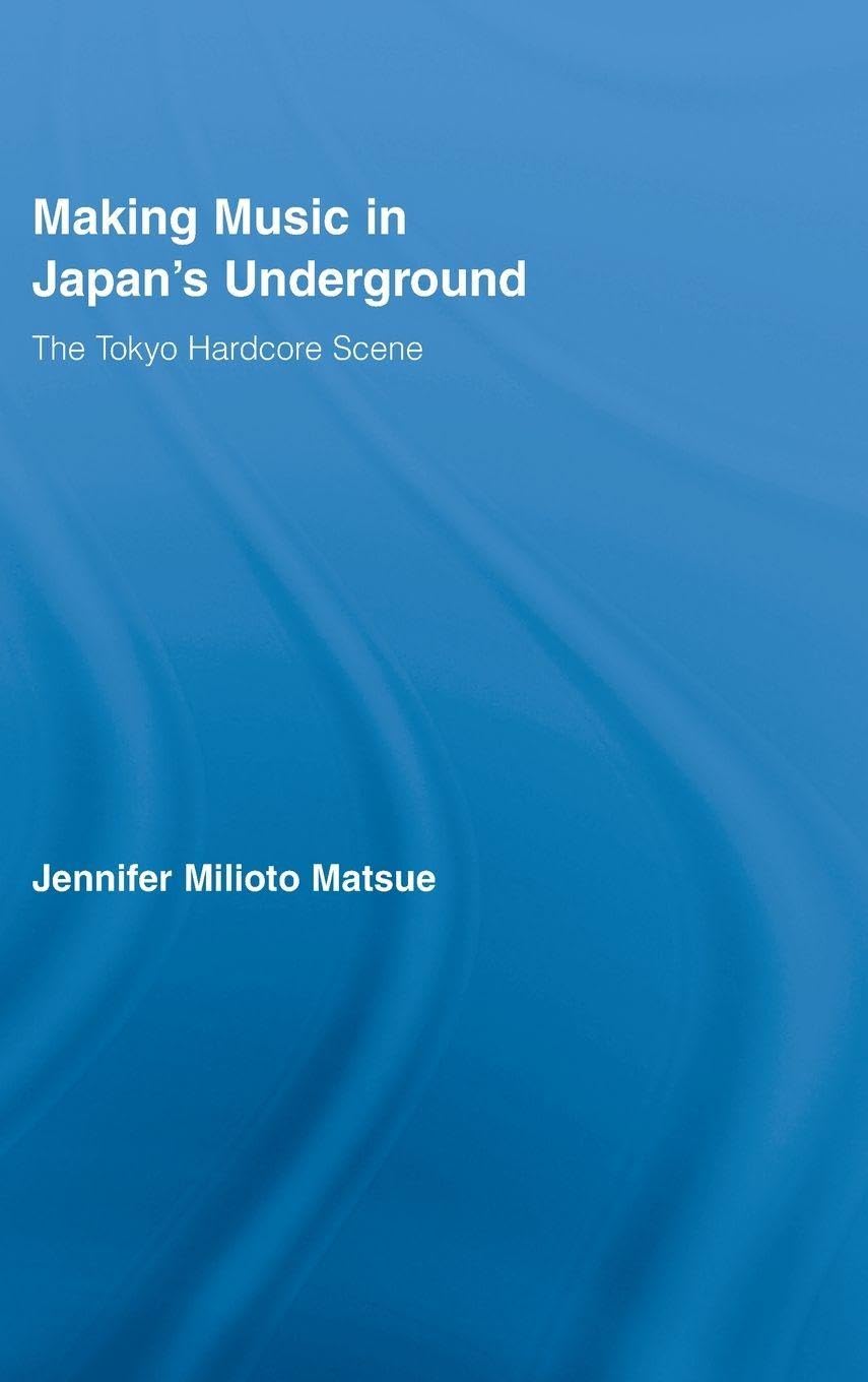 Making Music in Japan's Underground: The Tokyo Hardcore Scene (East Asia: History, Politics, Sociology and Culture)
