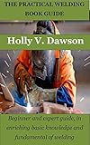 THE PRACTICAL WELDING BOOK GUIDE: Beginner and expert guide, in enriching basic knowledge and fundamental of welding (English Edition)