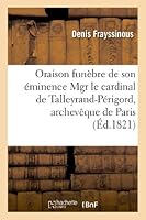 Oraison Funa]bre de Son A(c)Minence Mgr Le Cardinal de Talleyrand-Pa(c)Rigord, Archevaaque de Paris: Prononca(c)E Dans La Basilique de Notre-Dame de Paris, Le 29 Novembre 1821 2011743451 Book Cover