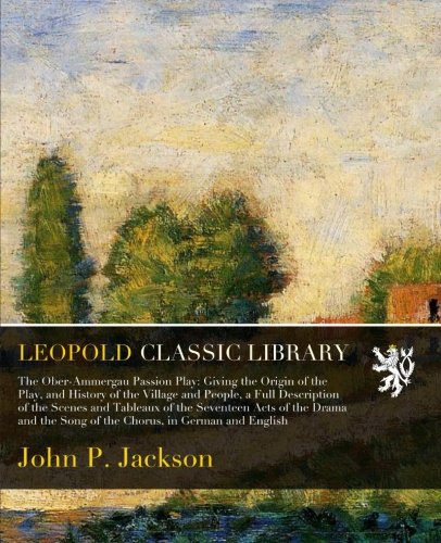 The Ober-Ammergau Passion Play: Giving the Origin of the Play, and History of the Village and People,: a Full Description of the Scenes and Tableaux of the Seventeen Acts of the Drama