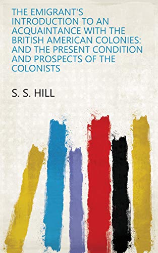 The Emigrant's Introduction To An Acquaintance With The British American Colonies: And The Present Condition And Prospects Of The Colonists (English Edition)