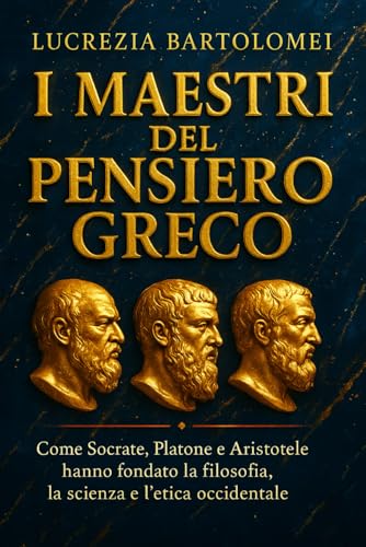 I Maestri del Pensiero Greco: Come Socrate, Platone e Aristotele hanno fondato la filosofia, la scienza e l’etica occidentale