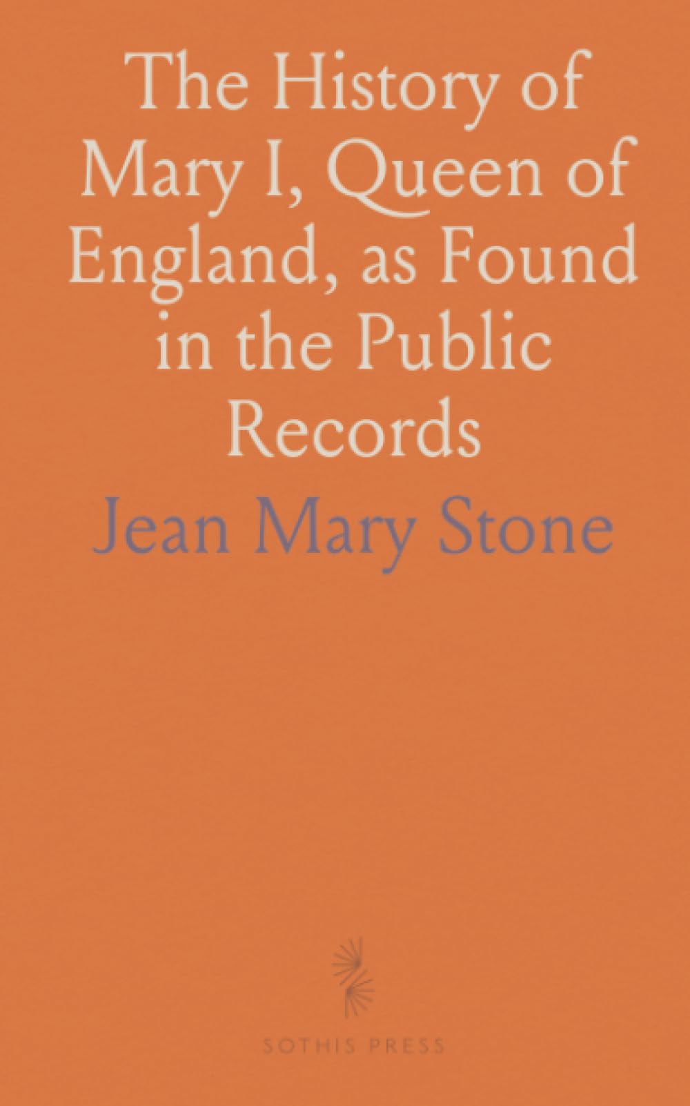 The History of Mary I, Queen of England, as Found in the Public Records: Original Private Letters, and Other Contemporary Documents