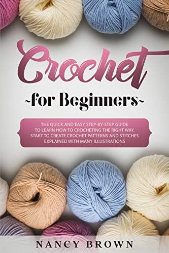 Crochet for Beginners: The Quick and Easy Step-By-Step Guide to Learn How to Crocheting the Right Way. Start to Create Crochet Patterns and Stitches Explained With Many Illustrations