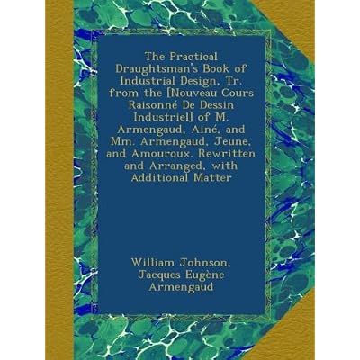 The Practical Draughtsman's Book of Industrial Design, Tr. from the [Nouveau Cours Raisonn&eacute; De Dessin Industriel] of M. Armengaud, Ain&eacute;, and Mm. ... and Arranged, with Additional Matter