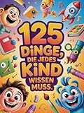 125 Dinge, die jedes Kind wissen muss: Unverzichtbare Lebenskompetenzen für jedes Kind: Selbstvertrauen, Sicherheit, Selbstständigkeit und Werkzeuge, um in der heutigen Welt zu wachsen