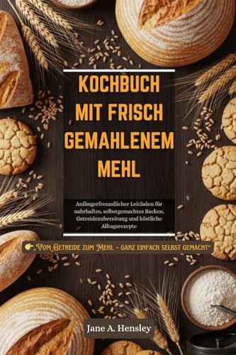 KOCHBUCH MIT FRISCH GEMAHLENEM MEHL: Anfängerfreundlicher Leitfaden für nahrhaftes, selbstgemachtes Backen, Getreidezubereitung und köstliche Alltagsrezepte