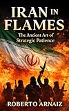 IRAN IN FLAMES: The Ancient Art of Strategic Patience