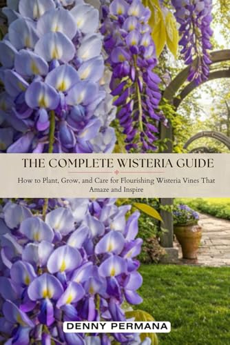 The Complete Wisteria Guide: How to Plant, Grow, and Care for Flourishing Wisteria Vines That Amaze and Inspire