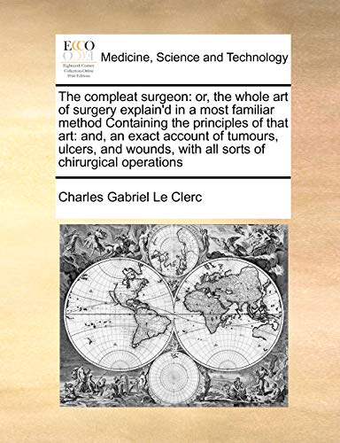 The compleat surgeon: or, the whole art of surgery explain'd in a most familiar method Containing the principles of that art: and, an exact account of ... with all sorts of chirurgical operations