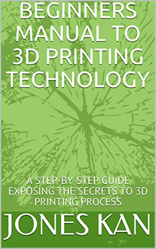 BEGINNERS MANUAL TO 3D PRINTING TECHNOLOGY: A STEP-BY-STEP GUIDE EXPOSING THE SECRETS TO 3D PRINTING PROCESS (English Edition)