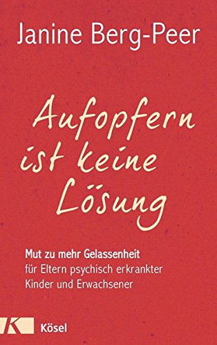 Aufopfern ist keine Lösung: Mut zu mehr Gelassenheit für Eltern psychisch erkrankter Kinder und Er Aufopfern ist keine Lösung: Mut zu mehr Gelassenheit für Eltern psychisch erkrankter Kinder und Er