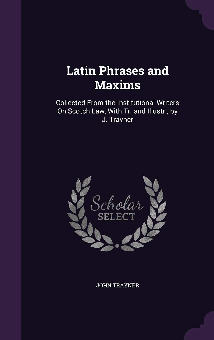 Latin Phrases and Maxims: Collected From the Institutional Writers On Scotch Law, With Tr. and Illustr., by J. Trayner