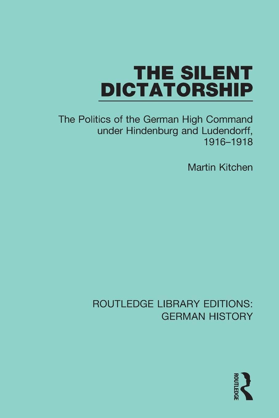 The Silent Dictatorship: The Politics of the German High Command under Hindenburg and Ludendorff, 1916-1918: 27 (Routledge Library Editions: German History)