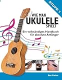 Wie Man Ukulele Spielt: Ein vollständiges Handbuch fur absolute Anfänger - Ben Parker