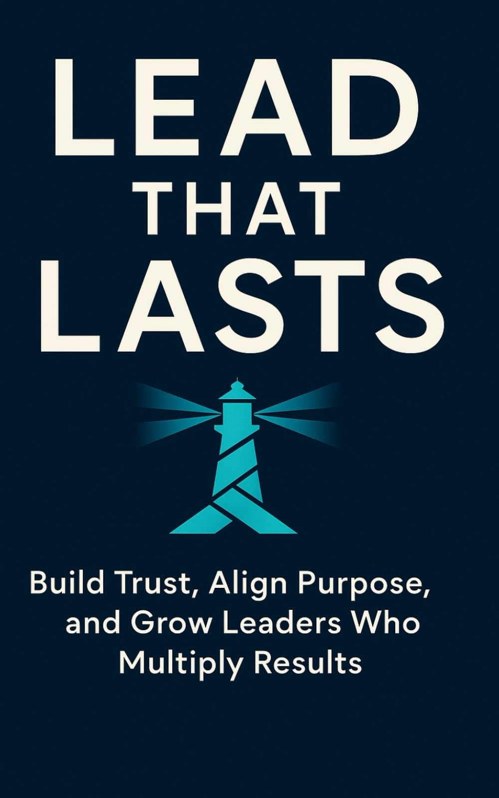 Lead That Lasts: Build Trust, Align Purpose, and Grow Leaders Who Multiply Results