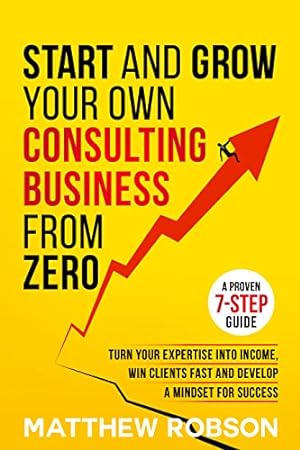 Start And Grow Your Own Consulting Business From Zero: A Proven 7-Step Guide To Turn Your Expertise Into Income, Win Clients Fast And Develop A Mindset For Success