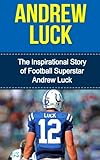 Andrew Luck: The Inspirational Story of Football Superstar Andrew Luck (Andrew Luck Unauthorized Biography, Indianapolis Colts, Stanford University, NFL Books)