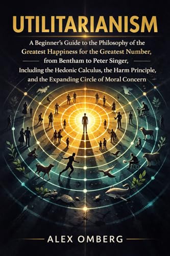 Utilitarianism: A Beginner's Guide to the Philosophy of the Greatest Happiness for the Greatest Number, Including the Hedonic Calculus, the Harm Principle, ... Guide to Philosophical Movements)