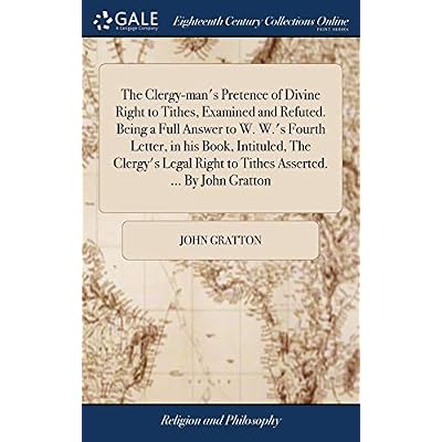 The Clergy-man's Pretence of Divine Right to Tithes, Examined and Refuted. Being a Full Answer to W. W.'s Fourth Letter, in his Book, Intituled, The ... Right to Tithes Asserted. ... By John Gratton