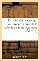 Des Véritables Causes Qui Ont Amené La Ruine de La Colonie de Saint-Domingue, Des Moyens Certains: D'En Reprendre Possession Et D'y Vivre Paisiblement A L'Abri de Nouveaux Troubles Politiques 2013434286 Book Cover